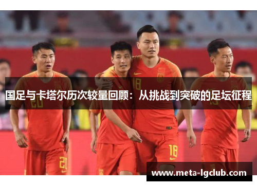 国足与卡塔尔历次较量回顾：从挑战到突破的足坛征程