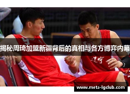 揭秘周琦加盟新疆背后的真相与各方博弈内幕