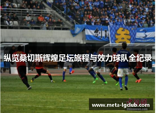 纵览桑切斯辉煌足坛旅程与效力球队全纪录