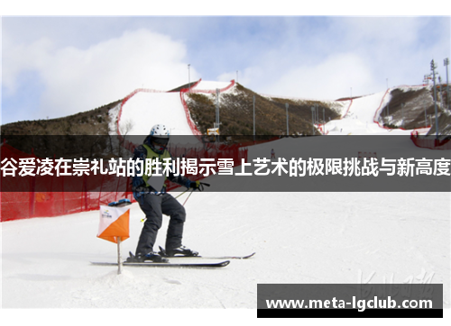谷爱凌在崇礼站的胜利揭示雪上艺术的极限挑战与新高度