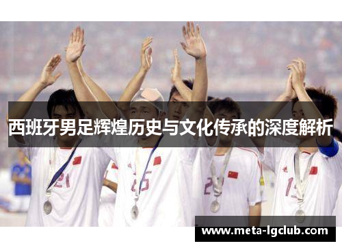 西班牙男足辉煌历史与文化传承的深度解析 西班牙男足辉煌历史与文化传承的深度解析